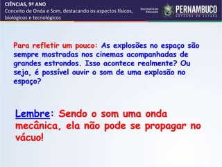 CIÊNCIAS, 9º ANO
Conceito de Onda e Som, destacando os aspectos físicos,
biológicos e tecnológicos
Lembre: Sendo o som uma onda
mecânica, ela não pode se propagar no
vácuo!
Para refletir um pouco: As explosões no espaço são
sempre mostradas nos cinemas acompanhadas de
grandes estrondos. Isso acontece realmente? Ou
seja, é possível ouvir o som de uma explosão no
espaço?
 