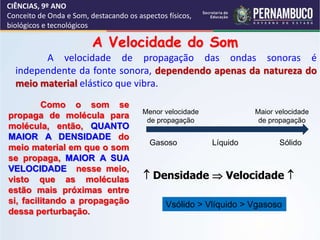 CIÊNCIAS, 9º ANO
Conceito de Onda e Som, destacando os aspectos físicos,
biológicos e tecnológicos
A Velocidade do Som
A velocidade de propagação das ondas sonoras é
independente da fonte sonora, dependendo apenas da natureza do
meio material elástico que vibra.
Como o som se
propaga de molécula para
molécula, então, QUANTO
MAIOR A DENSIDADE do
meio material em que o som
se propaga, MAIOR A SUA
VELOCIDADE nesse meio,
visto que as moléculas
estão mais próximas entre
si, facilitando a propagação
dessa perturbação.
 Densidade  Velocidade 
Vsólido > Vlíquido > Vgasoso
Gasoso Líquido Sólido
Menor velocidade
de propagação
Maior velocidade
de propagação
 