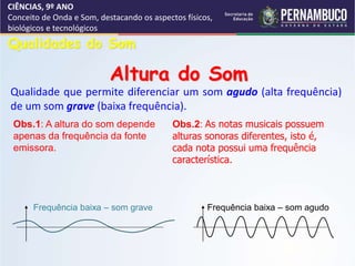 CIÊNCIAS, 9º ANO
Conceito de Onda e Som, destacando os aspectos físicos,
biológicos e tecnológicos
Qualidade que permite diferenciar um som agudo (alta frequência)
de um som grave (baixa frequência).
Obs.2: As notas musicais possuem
alturas sonoras diferentes, isto é,
cada nota possui uma frequência
característica.
Qualidades do Som
Altura do Som
Obs.1: A altura do som depende
apenas da frequência da fonte
emissora.
Frequência baixa – som grave Frequência baixa – som agudo
 