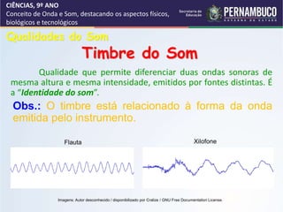 CIÊNCIAS, 9º ANO
Conceito de Onda e Som, destacando os aspectos físicos,
biológicos e tecnológicos
Qualidade que permite diferenciar duas ondas sonoras de
mesma altura e mesma intensidade, emitidos por fontes distintas. É
a “Identidade do som”.
Qualidades do Som
Timbre do Som
Obs.: O timbre está relacionado à forma da onda
emitida pelo instrumento.
Flauta Xilofone
Imagens: Autor desconhecido / disponibilizado por Cralize / GNU Free Documentation License.
 