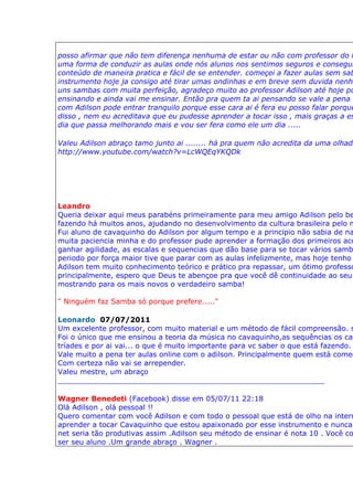 posso afirmar que não tem diferença nenhuma de estar ou não com professor do l
uma forma de conduzir as aulas onde nós alunos nos sentimos seguros e consegui
conteúdo de maneira pratica e fácil de se entender. começei a fazer aulas sem sab
instrumento hoje ja consigo até tirar umas ondinhas e em breve sem duvida nenhu
uns sambas com muita perfeição, agradeço muito ao professor Adilson até hoje po
ensinando e ainda vai me ensinar. Então pra quem ta ai pensando se vale a pena o
com Adilson pode entrar tranquilo porque esse cara ai é fera eu posso falar porque
disso , nem eu acreditava que eu pudesse aprender a tocar isso , mais graças a es
dia que passa melhorando mais e vou ser fera como ele um dia .....

Valeu Adilson abraço tamo junto ai ........ há pra quem não acredita da uma olhada
http://www.youtube.com/watch?v=LcWQEqYKQDk




Leandro
Queria deixar aqui meus parabéns primeiramente para meu amigo Adilson pelo be
fazendo há muitos anos, ajudando no desenvolvimento da cultura brasileira pelo m
Fui aluno de cavaquinho do Adilson por algum tempo e a principio não sabia de na
muita paciencia minha e do professor pude aprender a formação dos primeiros aco
ganhar agilidade, as escalas e sequencias que dão base para se tocar vários samb
periodo por força maior tive que parar com as aulas infelizmente, mas hoje tenho
Adilson tem muito conhecimento teórico e prático pra repassar, um ótimo professo
principalmente, espero que Deus te abençoe pra que você dê continuidade ao seu
mostrando para os mais novos o verdadeiro samba!

" Ninguém faz Samba só porque prefere....."

Leonardo 07/07/2011
Um excelente professor, com muito material e um método de fácil compreensão. s
Foi o único que me ensinou a teoria da música no cavaquinho,as sequências os cam
tríades e por ai vai... o que é muito importante para vc saber o que está fazendo.
Vale muito a pena ter aulas online com o adilson. Principalmente quem está começ
Com certeza não vai se arrepender.
Valeu mestre, um abraço
___________________________________________________________

Wagner Benedeti (Facebook) disse em 05/07/11 22:18
Olá Adilson , olá pessoal !!
Quero comentar com você Adilson e com todo o pessoal que está de olho na intern
aprender a tocar Cavaquinho que estou apaixonado por esse instrumento e nunca
net seria tão produtivas assim .Adilson seu método de ensinar é nota 10 . Você co
ser seu aluno .Um grande abraço . Wagner .
 