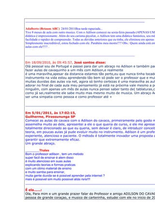 ____________________________________________________________

Adalberto (Betaum ABC) 24/01/2011Boa tarde rapaziada...
Tive 8 meses de aula com outro musico. Com o Adilson comecei na sexta-feira passada (APENAS UMA
didática é impressionante. Além do seu carisma peculiar, o Adilson tem uma didática fantástica, seu mé
facilidade e rapidez de compreensão. Todas as dúvidas anteriores que eu tinha, ele eliminou em apenas u
Simplesmente inacreditável, estou fechado com ele. Parabéns meu mestre!!!! Obs.: Quem ainda está em
aulas com ele!!!!! .

______________________________________________________________________

Em 18/09/2010, às 09:45:57, José santos disse:
Olá pessoal sou de Portugal e passei para dar um abraço no Adilson e também par
fazer aulas de cavaquinho a um mês com Adilson,e realmente
é uma maravilha,apesar da distancia estamos tão perto,eu que nunca tinha tocado
instrumento na vida estou aprendendo tão bem só pode ser o professor que e mui
muitas duvidas das aulas via net, agora só tenho certezas é uma maravilha as aula
adorar no final de cada aula meu pensamento já está na próxima vale mesmo a pe
ninguém, com apenas um mês de aulas nunca pensei saber tanto de( tablaturas,ci
como já sei,realmente ele sabe muito mas mesmo muito de musica. Um abraço Ad
ser uma simpatia como pessoa e como professor até +

__________________________________________________________________

Em 5/01/2011, às 17:02:15,
Guilherme, Pirassununga SP
Comecei as aulas de cavaco com o Adilson do cavaco, primeiramente pelo gosto m
assemelha muito ao dele, apresentei a ele o que queria de curso, e ele me apresen
totalmente direcionado ao que eu queria, sem deixar é claro, de introduzir conceito
teoria, em poucas aulas já pude evoluir muito no instrumento. Adilson é um profes
experiente, atencioso e paciente. O método é totalmente inovador uma proposta d
garantir que extremamente eficaz.
Um grande abraço.

_______Thales
Bom o professor adilson , tem um metodo
super facil de ensinar é alem disso
é muito atencioso em suas aulas
explicando teorias e formas praticas
com um otimo material de ensino
e muito samba para ensinar,
muita gente duvida se é possivel aprender pela internet ?
mais é possivel sim muito possivel aliás rsrsr!!!
__________________________________________________________________

É ela......:
Ola, Para mim e um grande prazer falar do Professor e amigo ADILSON DO CAVAC
pessoa de grande coraçao, e musico de carterinha, estudei com ele no inicio de 20
 