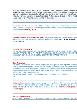 hoje nao esqueço seus metodos, e como andar de bicicleta voce nunca esquece. R
pois moro na Cidade de Paragominas, no Estado do Para, muito longe de onde ele
tecnica agregada ao computador falo com ele como se estivesse em uma sala de a
material e pronto a diferença que ele em Sao Paulo e eu no Estado do Para. Parab
nessa alias vc e o Pioneiro nesse ensino via-internet.

__________________________________________________________________

Frederico: Fiz duas aulas com o Adilson e ele é um cara expetacular !!! Incentiva
Estou viciado no cavaco !! Parabéns pelo seu trabalho e continue sendo essa pesso
depoimento em12/09/2010

___________________________________________________________

ElizadeOliveira 31 de julho de 2010 creditos ao professor Adilson, depois de s
começei a melhorar no cavaco, obrigada Adilson por tudo. http://www.youtube.co
v=c8v5Var63tc

__________________________________________________________________

 31/05/10 FERNANDO
ESTOU FAZENDO AULAS A UM MÊS COM O ADILSON E REALMENTE ME SURPREEN
AULA EU APRENDA DE UMA MANEIRA TÃO FACIL A DOMINAR O CAVAQUINHO, RE
APRENDER COM O ADILSON. ESTOU GOSTANDO DEMAIS DO CURSO

__________________________________________________________________

Ruy do cavaco
E ai profis. Ja conheço o maluco de longa data..eu digo que o cavaquinho é uma e
dele..o cara manda muito... é fera no assunto.Eu aprendi muito c/ esse camarada.
Eu to estudando com o Adilson ha 5 meses..e to aprendendo muito. Ele sabe ensin
Negão continue sendo esse cara de auto astral zueira.. Vc é um profissional do ma
pessoa que dispença comentarios.
Um grande abraço profis...vou estudar muito..pode crer..eu chego la..
Ruy

__________________________________________________________________

Debora Cristina:oi! amigo.... quero te agradecer pelo meu filho, ja esta tocando
ouvi um trecho da ave maria me emocionei,pois achei que ia demorar pra ele toca
tendo um instrutor como vc não era de se duvidar que ele iaconseguir,obrigado po
pacas!!! bjos..

__________________________________________________________________

JULIO BARBOSA diz:
MUITO BOM , SEU METÓDO DE ENSINO E EFICAZ, ESTOU MELHORANDO MUITO. V
 