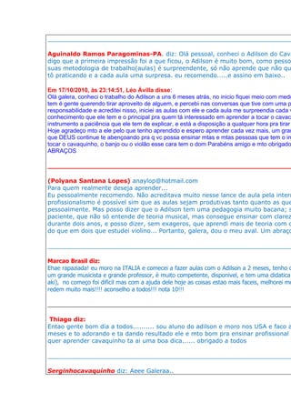 __________________________________________________________________

Aguinaldo Ramos Paragominas-PA. diz: Olá pessoal, conheci o Adilson do Cava
digo que a primeira impressão foi a que ficou, o Adilson é muito bom, como pessoa
suas metodologia de trabalho(aulas) é surpreendente, só não aprende que não qu
tô praticando e a cada aula uma surpresa. eu recomendo.....e assino em baixo..

Em 17/10/2010, às 23:14:51, Léo Ávilla disse:
Olá galera, conheci o trabalho do Adilson a uns 6 meses atrás, no inicio fiquei meio com medo
tem é gente querendo tirar aproveito de alguem, e percebi nas conversas que tive com uma p
responsabilidade e acreditei nisso, iniciei as aulas com ele e cada aula me surpreendia cada v
conhecimento que ele tem e o principal pra quem tá interessado em aprender a tocar o cavaco
instrumento a paciência que ele tem de explicar, e está a disposição a qualquer hora pra tirar
Hoje agradeço mto a ele pelo que tenho aprendido e espero aprender cada vez mais, um gran
que DEUS continue te abençoando pra q vc possa ensinar mtas e mtas pessoas que tem o in
tocar o cavaquinho, o banjo ou o violão esse cara tem o dom Parabéns amigo e mto obrigado
ABRAÇOS

__________________________________________________________________

(Polyana Santana Lopes) anaylop@hotmail.com
Para quem realmente deseja aprender...
Eu pessoalmente recomendo. Não acreditava muito nesse lance de aula pela intern
profissionalismo é possível sim que as aulas sejam produtivas tanto quanto as que
pessoalmente. Mas posso dizer que o Adilson tem uma pedagogia muito bacana; s
paciente, que não só entende de teoria musical, mas consegue ensinar com clarez
durante dois anos, e posso dizer, sem exageros, que aprendi mais de teoria com o
do que em dois que estudei violino... Portanto, galera, dou o meu aval. Um abraço

__________________________________________________________________

Marcao Brasil diz:
Ehae rapaziada! eu moro na ITALIA e comecei a fazer aulas com o Adilson a 2 meses, tenho q
um grande musicista e grande professor, è muito competente, disponivel, e tem uma didatica
aki), no começo foi dificil mas com a ajuda dele hoje as coisas estao mais faceis, melhorei me
redem muito mais!!!! aconselho a todos!!! nota 10!!!

____________________________________________________________________________

Thiago diz:
Entao gente bom dia a todos.......... sou aluno do adilson e moro nos USA e faco a
meses e to adorando e ta dando resultado ele e mto bom pra ensinar profissional m
quer aprender cavaquinho ta ai uma boa dica...... obrigado a todos

__________________________________________________________________

Serginhocavaquinho diz: Aeee Galeraa..
 