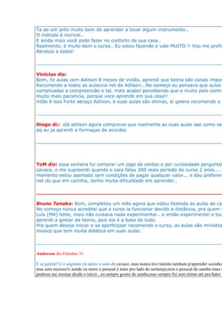 Ta ae um jeito muito bom de aprender a tocar algum instrumento..
O método é incrivel..
E ainda mais você pode fazer no conforto de sua casa..
Realmente, é muito bom o curso.. Eu estou fazendo e vale MUITO !! Vou me profis
Abrasso a todos!

__________________________________________________________________

Vinícius diz:
Bom, fiz aulas com Adilson 8 meses de violão, aprendi que teoria são coisas impor
Recomendo a todos as aulasvia net do Adilson...No começo eu pensava que aulas
complicadas a compreensão e tal, mais acabei percebendo que e muito pelo contra
muito mais paciencia, porque voce aprende em sua casa!!
intão é isso Forte abraço Adilson, e suas aulas são otimas, aí galera recomendo a t

__________________________________________________________________

Diego diz: olá adilson agora comprovei que realmente as suas aulas sao como se
pq eu ja aprendi a formaçao de acordes

____________________________________________________________________________




ToM diz: essa semana fui comprar um jogo de cordas e por curiosidade perguntei
cavaco, e me supreendi quando o cara falou 200 reais periodo de curso 2 anos....
momento estou apertado sem condições de pagar qualquer valor... e dou preferen
net do que em cartilha, tenho muita dificuldade em aprender..

__________________________________________________________________

Bruno Tanaka: Bom, completou um mês agora que estou fazendo as aulas de cav
No começo nunca acreditei que o curso ia funcionar devido a distância, pra quem n
Luís (MA) hehe, mais não custava nada experimentar.. e então experimentei e tou
aprendi a gostar da teoria, pois ela é a base de tudo.
Pra quem deseja iniciar e se aperfeiçoar recomendo o curso, as aulas são ministra
músico que tem muita didática em suas aulas.

__________________________________________________________________

Anderson diz:Outubro 31

E ai galera!!!é o seguinte eu adoro o som do cavaco ,mas nunca tive talento nenhum p/aprender sozinho
mas sem sucesso!e aonde eu moro o pessoal é mais pro lado do sertanejo,tem o pessoal do samba mais n
pudesse me ensinar desde o início , eu sempre gostei de samba,mas sempre fui sem ritimo até pra bater p
 