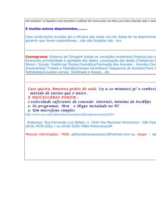 aniverssário! ai fuçando a net encontrei o adilson do cavaco,tem um mês q eu estou fazendo aula e estou

E muitos outros depoimentos.........

Caso ainda tenha duvidas qto a eficácia das aulas via net, basta ler os depoimento
garantir que foram expontâneos , não são forjados não rsrs

____________________________________________________________________________

Cronograma: Sistema de Cifragem (todas as variações existentes),Postura das m
Exercicios p/mobilidade e agilidade dos dedos ,Localização das Notas (Tablatura) E
Menor / Escala Diatônica/ Escala Cromática/Formação dos Acordes : Acordes Cons
Dissonantes/ Tríades e Tétrades/Campo Harmônico/ Sequencia de Acordes(Tons m
Palhetadas/Levadas varias) Dedilhado e Arpejo , etc

__________________________________________________________________

  Caso queira Amostra grátis de aula (15 a 20 minutos) p/ o conhecim
    método de ensino que é único .
  È NESCESSÁRIO PORÉM :
  1-velocidade suficiente de conexão internet, mínimo de 800kbps
  2- Os programas Msn e Skype instalado no PC
  3- Um microfone simples
http://www.wix.com/adilsondocavacoaulas/adilsondocavacoaulas2011

 Endereço: Rua Fernando Luiz Baldin, n. 1524 Vila Mariana/ Americana - São Paul
(019) 3478-3261 / ou (019) 9336-7984 Americana/SP

Maiores informações : MSN: adilsondocavacoaulas3@hotmail.com ou skype : ad
 