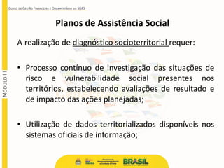 Planos de Assistência Social
A realização de diagnóstico socioterritorial requer:
• Processo contínuo de investigação das situações de
risco e vulnerabilidade social presentes nos
territórios, estabelecendo avaliações de resultado e
de impacto das ações planejadas;
• Utilização de dados territorializados disponíveis nos
sistemas oficiais de informação;
 