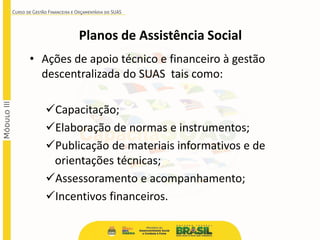 Planos de Assistência Social
• Ações de apoio técnico e financeiro à gestão
descentralizada do SUAS tais como:
Capacitação;
Elaboração de normas e instrumentos;
Publicação de materiais informativos e de
orientações técnicas;
Assessoramento e acompanhamento;
Incentivos financeiros.
 