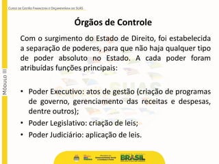 Com o surgimento do Estado de Direito, foi estabelecida
a separação de poderes, para que não haja qualquer tipo
de poder absoluto no Estado. A cada poder foram
atribuídas funções principais:
• Poder Executivo: atos de gestão (criação de programas
de governo, gerenciamento das receitas e despesas,
dentre outros);
• Poder Legislativo: criação de leis;
• Poder Judiciário: aplicação de leis.
Órgãos de Controle
 