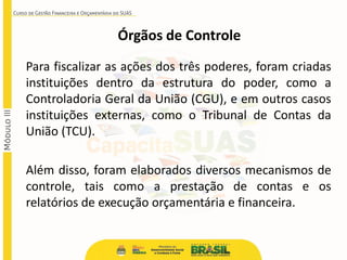 Órgãos de Controle
Para fiscalizar as ações dos três poderes, foram criadas
instituições dentro da estrutura do poder, como a
Controladoria Geral da União (CGU), e em outros casos
instituições externas, como o Tribunal de Contas da
União (TCU).
Além disso, foram elaborados diversos mecanismos de
controle, tais como a prestação de contas e os
relatórios de execução orçamentária e financeira.
 