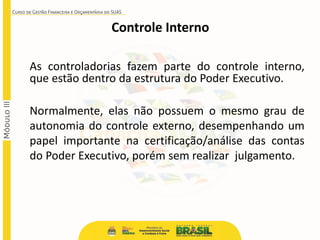 As controladorias fazem parte do controle interno,
que estão dentro da estrutura do Poder Executivo.
Normalmente, elas não possuem o mesmo grau de
autonomia do controle externo, desempenhando um
papel importante na certificação/análise das contas
do Poder Executivo, porém sem realizar julgamento.
Controle Interno
 