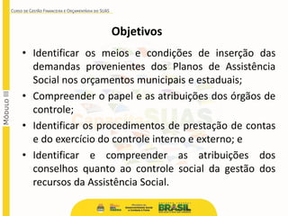 Objetivos
• Identificar os meios e condições de inserção das
demandas provenientes dos Planos de Assistência
Social nos orçamentos municipais e estaduais;
• Compreender o papel e as atribuições dos órgãos de
controle;
• Identificar os procedimentos de prestação de contas
e do exercício do controle interno e externo; e
• Identificar e compreender as atribuições dos
conselhos quanto ao controle social da gestão dos
recursos da Assistência Social.
 
