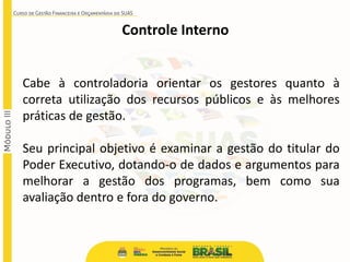 Controle Interno
Cabe à controladoria orientar os gestores quanto à
correta utilização dos recursos públicos e às melhores
práticas de gestão.
Seu principal objetivo é examinar a gestão do titular do
Poder Executivo, dotando-o de dados e argumentos para
melhorar a gestão dos programas, bem como sua
avaliação dentro e fora do governo.
 