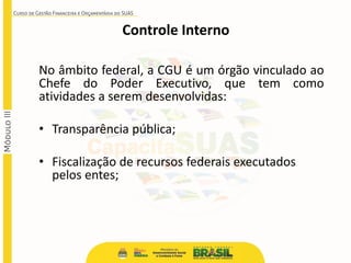 No âmbito federal, a CGU é um órgão vinculado ao
Chefe do Poder Executivo, que tem como
atividades a serem desenvolvidas:
• Transparência pública;
• Fiscalização de recursos federais executados
pelos entes;
Controle Interno
 