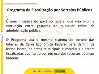Programa de Fiscalização por Sorteios Públicos
É uma iniciativa do governo federal que visa inibir a
corrupção entre gestores de qualquer esfera da
administração pública.
O Programa usa o mesmo sistema de sorteio das
loterias da Caixa Econômica Federal para definir, de
forma isenta, as áreas municipais e estaduais a serem
fiscalizadas quanto ao correto uso dos recursos públicos
federais.
 