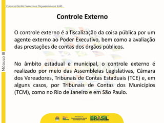 O controle externo é a fiscalização da coisa pública por um
agente externo ao Poder Executivo, bem como a avaliação
das prestações de contas dos órgãos públicos.
No âmbito estadual e municipal, o controle externo é
realizado por meio das Assembleias Legislativas, Câmara
dos Vereadores, Tribunais de Contas Estaduais (TCE) e, em
alguns casos, por Tribunais de Contas dos Municípios
(TCM), como no Rio de Janeiro e em São Paulo.
Controle Externo
 