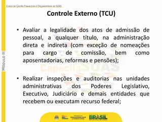 • Avaliar a legalidade dos atos de admissão de
pessoal, a qualquer título, na administração
direta e indireta (com exceção de nomeações
para cargo de comissão, bem como
aposentadorias, reformas e pensões);
• Realizar inspeções e auditorias nas unidades
administrativas dos Poderes Legislativo,
Executivo, Judiciário e demais entidades que
recebem ou executam recurso federal;
Controle Externo (TCU)
 