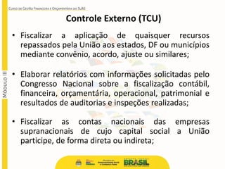 • Fiscalizar a aplicação de quaisquer recursos
repassados pela União aos estados, DF ou municípios
mediante convênio, acordo, ajuste ou similares;
• Elaborar relatórios com informações solicitadas pelo
Congresso Nacional sobre a fiscalização contábil,
financeira, orçamentária, operacional, patrimonial e
resultados de auditorias e inspeções realizadas;
• Fiscalizar as contas nacionais das empresas
supranacionais de cujo capital social a União
participe, de forma direta ou indireta;
Controle Externo (TCU)
 