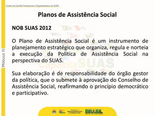 Planos de Assistência Social
NOB SUAS 2012
O Plano de Assistência Social é um instrumento de
planejamento estratégico que organiza, regula e norteia
a execução da Política de Assistência Social na
perspectiva do SUAS.
Sua elaboração é de responsabilidade do órgão gestor
da política, que o submete à aprovação do Conselho de
Assistência Social, reafirmando o princípio democrático
e participativo.
 