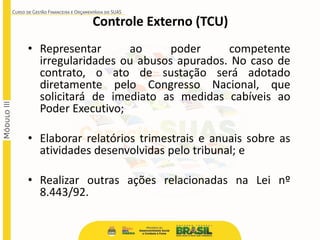 • Representar ao poder competente
irregularidades ou abusos apurados. No caso de
contrato, o ato de sustação será adotado
diretamente pelo Congresso Nacional, que
solicitará de imediato as medidas cabíveis ao
Poder Executivo;
• Elaborar relatórios trimestrais e anuais sobre as
atividades desenvolvidas pelo tribunal; e
• Realizar outras ações relacionadas na Lei nº
8.443/92.
Controle Externo (TCU)
 