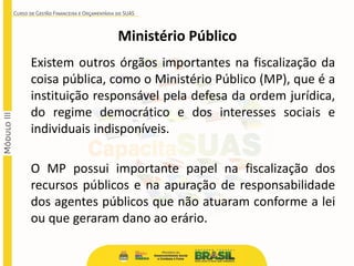 Existem outros órgãos importantes na fiscalização da
coisa pública, como o Ministério Público (MP), que é a
instituição responsável pela defesa da ordem jurídica,
do regime democrático e dos interesses sociais e
individuais indisponíveis.
O MP possui importante papel na fiscalização dos
recursos públicos e na apuração de responsabilidade
dos agentes públicos que não atuaram conforme a lei
ou que geraram dano ao erário.
Ministério Público
 