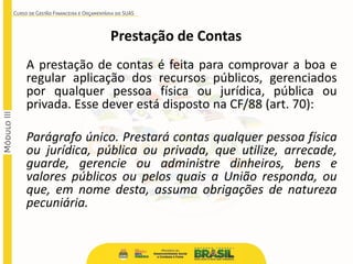 Prestação de Contas
A prestação de contas é feita para comprovar a boa e
regular aplicação dos recursos públicos, gerenciados
por qualquer pessoa física ou jurídica, pública ou
privada. Esse dever está disposto na CF/88 (art. 70):
Parágrafo único. Prestará contas qualquer pessoa física
ou jurídica, pública ou privada, que utilize, arrecade,
guarde, gerencie ou administre dinheiros, bens e
valores públicos ou pelos quais a União responda, ou
que, em nome desta, assuma obrigações de natureza
pecuniária.
 