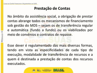 Prestação de Contas
No âmbito da assistência social, a obrigação de prestar
contas abrange todos os mecanismos de financiamento
sob gestão do MDS – sejam os de transferência regular
e automática (fundo a fundo) ou os viabilizados por
meio de convênios e contratos de repasse.
Esse dever é regulamentado das mais diversas formas,
tendo em vista as especificidades de cada tipo de
execução, modalidade de transferência de recursos e a
quem é destinada a prestação de contas dos recursos
executados.
 
