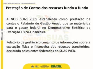 Prestação de Contas dos recursos fundo a fundo
A NOB SUAS 2005 estabeleceu como prestação de
contas o Relatório de Gestão Anual, que se materializa
para o gestor federal no Demonstrativo Sintético de
Execução Físico-Financeira.
Relatório de gestão é o conjunto de informações sobre a
execução física e financeira dos recursos transferidos,
declarado pelos entes federados no SUAS WEB.
 