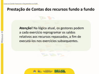 Prestação de Contas dos recursos fundo a fundo
Atenção! Na lógica atual, os gestores podem
a cada exercício reprogramar os saldos
relativos aos recursos repassados, a fim de
executá-los nos exercícios subsequentes.
 
