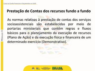 As normas relativas à prestação de contas dos serviços
socioassistenciais são estabelecidas por meio de
portarias ministeriais que contêm regras e fluxos
básicos para o planejamento da execução de recursos
(Plano de Ação) e da execução física e financeira de um
determinado exercício (Demonstrativo).
Prestação de Contas dos recursos fundo a fundo
 