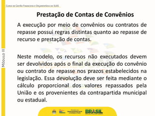 Prestação de Contas de Convênios
A execução por meio de convênios ou contratos de
repasse possui regras distintas quanto ao repasse de
recurso e prestação de contas.
Neste modelo, os recursos não executados devem
ser devolvidos após o final da execução do convênio
ou contrato de repasse nos prazos estabelecidos na
legislação. Essa devolução deve ser feita mediante o
cálculo proporcional dos valores repassados pela
União e os provenientes da contrapartida municipal
ou estadual.
 