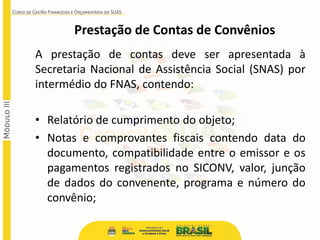 A prestação de contas deve ser apresentada à
Secretaria Nacional de Assistência Social (SNAS) por
intermédio do FNAS, contendo:
• Relatório de cumprimento do objeto;
• Notas e comprovantes fiscais contendo data do
documento, compatibilidade entre o emissor e os
pagamentos registrados no SICONV, valor, junção
de dados do convenente, programa e número do
convênio;
Prestação de Contas de Convênios
 