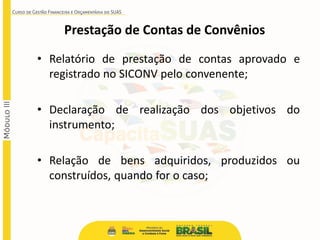 • Relatório de prestação de contas aprovado e
registrado no SICONV pelo convenente;
• Declaração de realização dos objetivos do
instrumento;
• Relação de bens adquiridos, produzidos ou
construídos, quando for o caso;
Prestação de Contas de Convênios
 