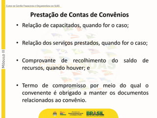 • Relação de capacitados, quando for o caso;
• Relação dos serviços prestados, quando for o caso;
• Comprovante de recolhimento do saldo de
recursos, quando houver; e
• Termo de compromisso por meio do qual o
convenente é obrigado a manter os documentos
relacionados ao convênio.
Prestação de Contas de Convênios
 