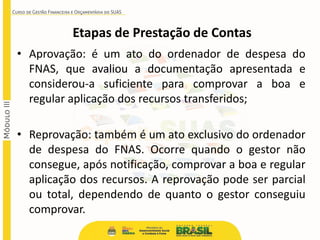 Etapas de Prestação de Contas
• Aprovação: é um ato do ordenador de despesa do
FNAS, que avaliou a documentação apresentada e
considerou-a suficiente para comprovar a boa e
regular aplicação dos recursos transferidos;
• Reprovação: também é um ato exclusivo do ordenador
de despesa do FNAS. Ocorre quando o gestor não
consegue, após notificação, comprovar a boa e regular
aplicação dos recursos. A reprovação pode ser parcial
ou total, dependendo de quanto o gestor conseguiu
comprovar.
 