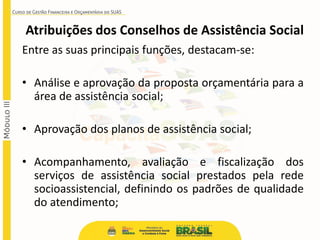 Atribuições dos Conselhos de Assistência Social
Entre as suas principais funções, destacam-se:
• Análise e aprovação da proposta orçamentária para a
área de assistência social;
• Aprovação dos planos de assistência social;
• Acompanhamento, avaliação e fiscalização dos
serviços de assistência social prestados pela rede
socioassistencial, definindo os padrões de qualidade
do atendimento;
 