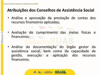 Atribuições dos Conselhos de Assistência Social
• Análise e aprovação da prestação de contas dos
recursos financeiros aplicados;
• Avaliação do cumprimento das metas físicas e
financeiras;
• Análise da documentação do órgão gestor da
assistência social, bem como da capacidade de
gestão, execução e aplicação dos recursos
financeiros.
 