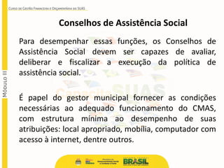 Conselhos de Assistência Social
Para desempenhar essas funções, os Conselhos de
Assistência Social devem ser capazes de avaliar,
deliberar e fiscalizar a execução da política de
assistência social.
É papel do gestor municipal fornecer as condições
necessárias ao adequado funcionamento do CMAS,
com estrutura mínima ao desempenho de suas
atribuições: local apropriado, mobília, computador com
acesso à internet, dentre outros.
 