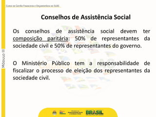 Conselhos de Assistência Social
Os conselhos de assistência social devem ter
composição paritária: 50% de representantes da
sociedade civil e 50% de representantes do governo.
O Ministério Público tem a responsabilidade de
fiscalizar o processo de eleição dos representantes da
sociedade civil.
 