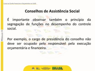 Conselhos de Assistência Social
É importante observar também o princípio da
segregação de funções no desempenho do controle
social.
Por exemplo, o cargo de presidência do conselho não
deve ser ocupado pelo responsável pela execução
orçamentária e financeira.
 