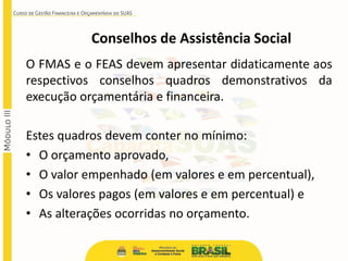 Conselhos de Assistência Social
O FMAS e o FEAS devem apresentar didaticamente aos
respectivos conselhos quadros demonstrativos da
execução orçamentária e financeira.
Estes quadros devem conter no mínimo:
• O orçamento aprovado,
• O valor empenhado (em valores e em percentual),
• Os valores pagos (em valores e em percentual) e
• As alterações ocorridas no orçamento.
 