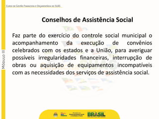 Conselhos de Assistência Social
Faz parte do exercício do controle social municipal o
acompanhamento da execução de convênios
celebrados com os estados e a União, para averiguar
possíveis irregularidades financeiras, interrupção de
obras ou aquisição de equipamentos incompatíveis
com as necessidades dos serviços de assistência social.
 
