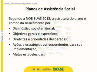 Segundo a NOB SUAS 2012, a estrutura do plano é
composta basicamente por:
• Diagnóstico socioterritorial;
• Objetivos gerais e específicos;
• Diretrizes e prioridades deliberadas;
• Ações e estratégias correspondentes para sua
implementação;
• Metas estabelecidas;
Planos de Assistência Social
 