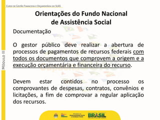 Documentação
O gestor público deve realizar a abertura de
processos de pagamentos de recursos federais com
todos os documentos que comprovem a origem e a
execução orçamentária e financeira do recurso.
Devem estar contidos no processo os
comprovantes de despesas, contratos, convênios e
licitações, a fim de comprovar a regular aplicação
dos recursos.
Orientações do Fundo Nacional
de Assistência Social
 