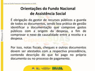 É obrigação do gestor de recursos públicos a guarda
de todos os documentos, sendo boa prática de gestão
identificar a documentação que comprove gastos
públicos com a origem da despesa, a fim de
comprovar o nexo de causalidade entre a receita e a
despesa.
Por isso, notas fiscais, cheques e outros documentos
devem ser atestados com a respectiva procedência,
contendo descrição do que foi pago no próprio
documento ou no processo de pagamento.
Orientações do Fundo Nacional
de Assistência Social
 