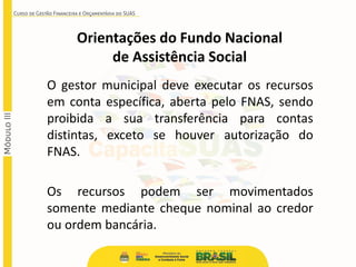 O gestor municipal deve executar os recursos
em conta específica, aberta pelo FNAS, sendo
proibida a sua transferência para contas
distintas, exceto se houver autorização do
FNAS.
Os recursos podem ser movimentados
somente mediante cheque nominal ao credor
ou ordem bancária.
Orientações do Fundo Nacional
de Assistência Social
 