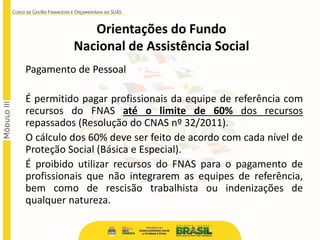 Pagamento de Pessoal
É permitido pagar profissionais da equipe de referência com
recursos do FNAS até o limite de 60% dos recursos
repassados (Resolução do CNAS nº 32/2011).
O cálculo dos 60% deve ser feito de acordo com cada nível de
Proteção Social (Básica e Especial).
É proibido utilizar recursos do FNAS para o pagamento de
profissionais que não integrarem as equipes de referência,
bem como de rescisão trabalhista ou indenizações de
qualquer natureza.
Orientações do Fundo
Nacional de Assistência Social
 