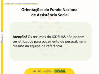 Atenção! Os recursos do IGDSUAS não podem
ser utilizados para pagamento de pessoal, nem
mesmo da equipe de referência.
Orientações do Fundo Nacional
de Assistência Social
 