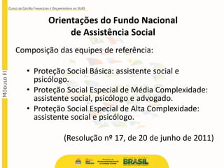 Composição das equipes de referência:
• Proteção Social Básica: assistente social e
psicólogo.
• Proteção Social Especial de Média Complexidade:
assistente social, psicólogo e advogado.
• Proteção Social Especial de Alta Complexidade:
assistente social e psicólogo.
(Resolução nº 17, de 20 de junho de 2011)
Orientações do Fundo Nacional
de Assistência Social
 