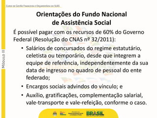 É possível pagar com os recursos de 60% do Governo
Federal (Resolução do CNAS nº 32/2011):
• Salários de concursados do regime estatutário,
celetista ou temporário, desde que integrem a
equipe de referência, independentemente da sua
data de ingresso no quadro de pessoal do ente
federado;
• Encargos sociais advindos do vínculo; e
• Auxílio, gratificações, complementação salarial,
vale-transporte e vale-refeição, conforme o caso.
Orientações do Fundo Nacional
de Assistência Social
 